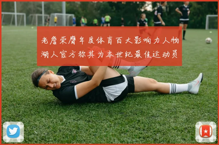 老詹荣膺年度体育百大影响力人物湖人官方称其为本世纪最佳运动员
