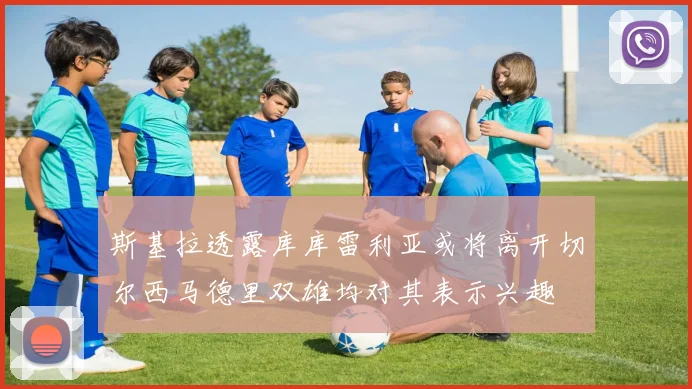 斯基拉透露库库雷利亚或将离开切尔西马德里双雄均对其表示兴趣