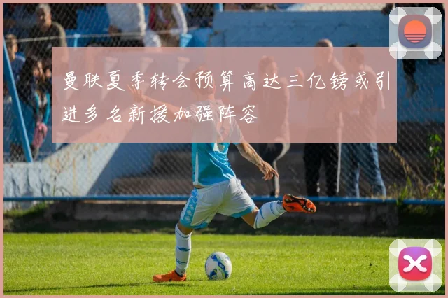 曼联夏季转会预算高达三亿镑或引进多名新援加强阵容