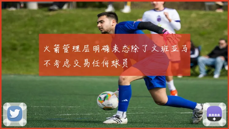 火箭管理层明确表态除了文班亚马不考虑交易任何球员