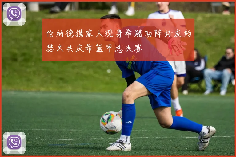 伦纳德携家人现身希腊助阵好友约瑟夫共庆希篮甲总决赛