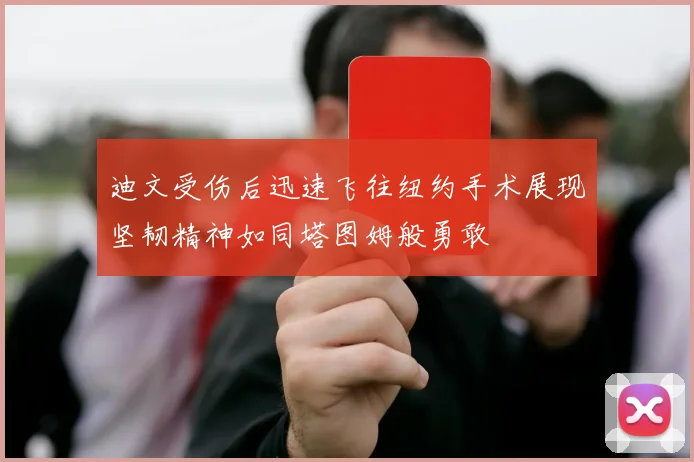 迪文受伤后迅速飞往纽约手术展现坚韧精神如同塔图姆般勇敢