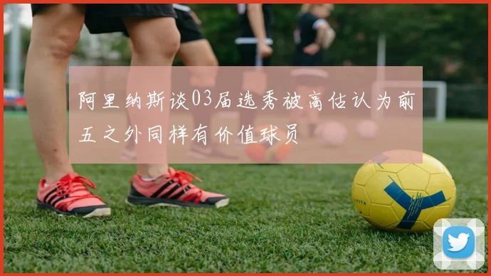 阿里纳斯谈03届选秀被高估认为前五之外同样有价值球员