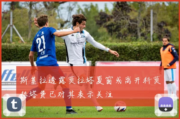 斯基拉透露莫拉塔夏窗或离开科莫赫塔费已对其表示关注