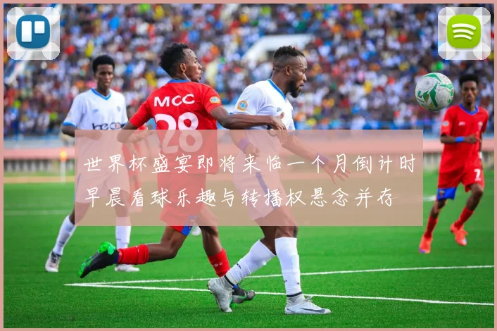 世界杯盛宴即将来临一个月倒计时早晨看球乐趣与转播权悬念并存