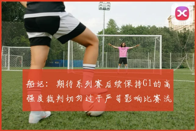 船记：期待系列赛后续保持G1的高强度裁判切勿过于严苛影响比赛流畅性