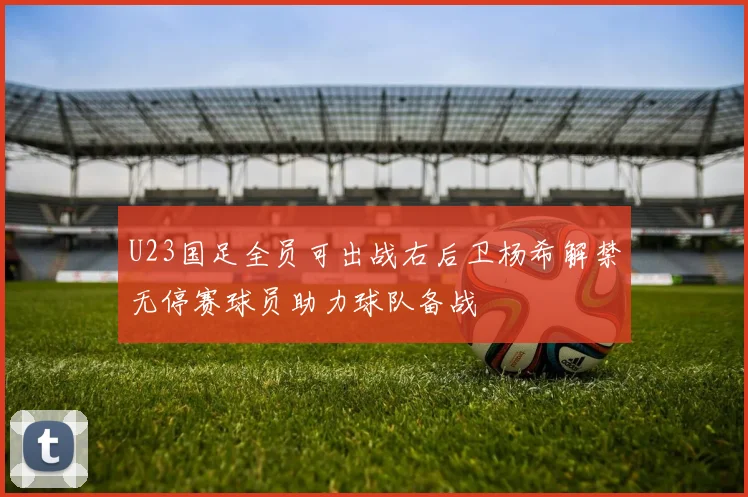 U23国足全员可出战右后卫杨希解禁无停赛球员助力球队备战