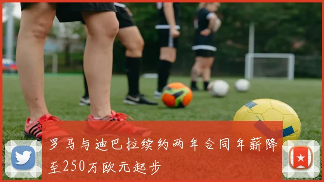 罗马与迪巴拉续约两年合同年薪降至250万欧元起步