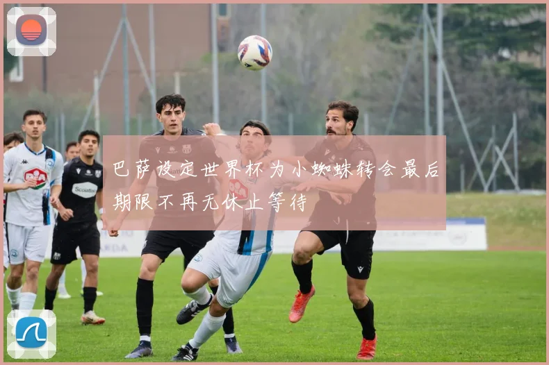 巴萨设定世界杯为小蜘蛛转会最后期限不再无休止等待