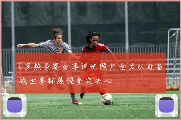 C罗热身赛分享训练照片全力以赴备战世界杯展现坚定决心