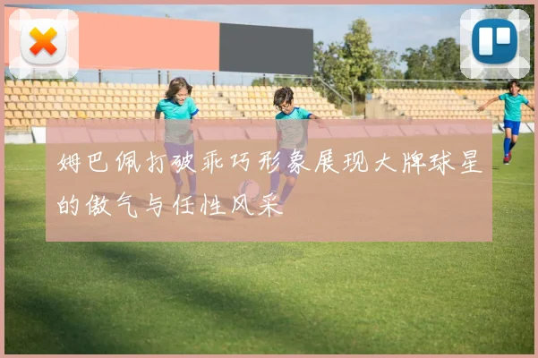 姆巴佩打破乖巧形象展现大牌球星的傲气与任性风采