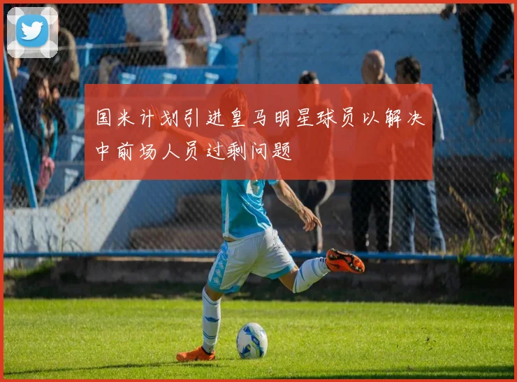 国米计划引进皇马明星球员以解决中前场人员过剩问题