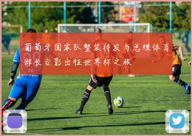 葡萄牙国家队整装待发与总理体育部长合影出征世界杯之旅
