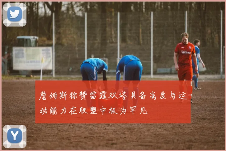 詹姆斯称赞雷霆双塔具备高度与运动能力在联盟中极为罕见