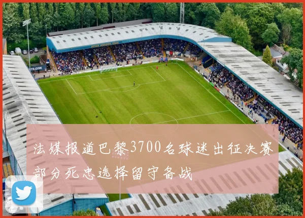 法媒报道巴黎3700名球迷出征决赛部分死忠选择留守备战