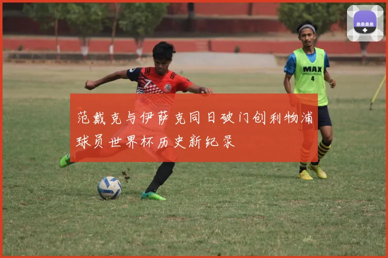 范戴克与伊萨克同日破门创利物浦球员世界杯历史新纪录