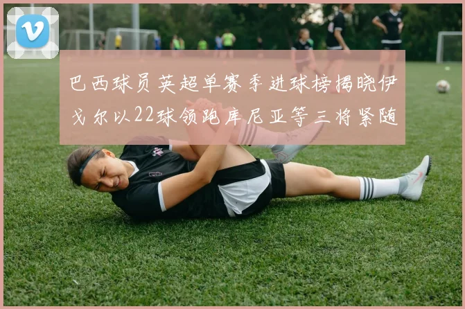 巴西球员英超单赛季进球榜揭晓伊戈尔以22球领跑库尼亚等三将紧随其后
