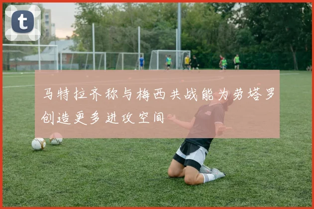 马特拉齐称与梅西共战能为劳塔罗创造更多进攻空间