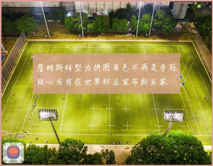 詹姆斯转型为拼图角色不再是夺冠核心或将在世界杯后宣布新东家
