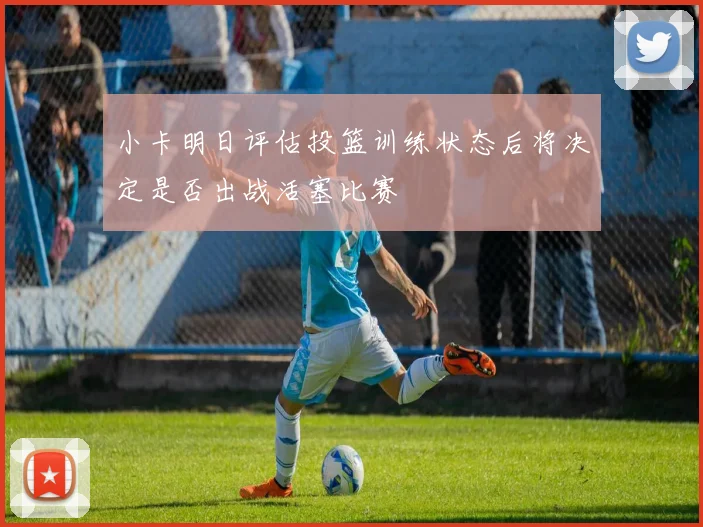 小卡明日评估投篮训练状态后将决定是否出战活塞比赛