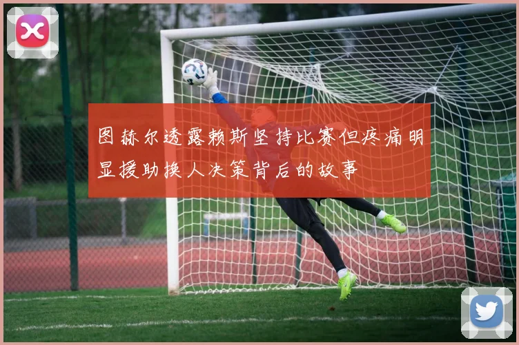 图赫尔透露赖斯坚持比赛但疼痛明显援助换人决策背后的故事