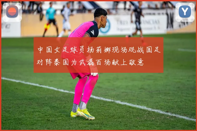 中国女足球员杨莉娜现场观战国足对阵泰国为武磊百场献上敬意