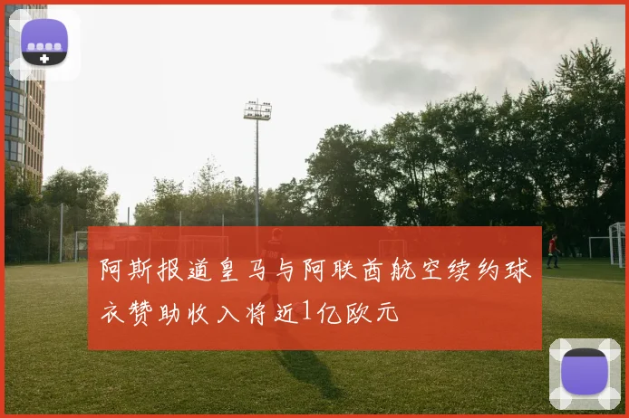 阿斯报道皇马与阿联酋航空续约球衣赞助收入将近1亿欧元